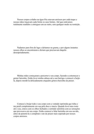 Nossos corpos colados na água fria estavam ansiosos por cada toque e
nossas mãos traçavam cada limite os seus limites. Até que estávamos
totalmente rendidos e entregues um ao outro, sem qualquer medo ou restrição.




    Nadamos para fora do lago e deitamos na grama, e por alguns instantes
nossos olhos se encontraram e diziam que precisavam daquilo
desesperadamente.




     Minhas mãos começaram a percorrer o seu corpo, fazendo-a estremecer e
gemer baixinho. Então levei minha cabeça até a sua barriga e comecei a beijá-
la, depois mordê-la delicadamente enquanto gritava baixinho de prazer.




     Comecei a beijar todo o seu corpo com a vontade reprimida que tinha e
me perdi completamente em sua pele doce e macia. Quando levei meu rosto
até o seu, estava com os olhos fechados e sorrindo satisfeita com as sensações
que provocava em seu corpo. Então comecei a falar baixinho em seu ouvido,
antes de penetrá-la e completar o ato de prazer mais esperado por nossos
corpos ansiosos.
 