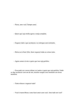 – Nesse, amo você. Sempre amei.




    – Quero que seja minha agora e esteja completa.




    – Esquece tudo o que aconteceu e se entregue sem restrições.




    – Deixa eu te fazer feliz, fazer esquecer todas as coisas ruins.




    – Agora somos só nós e quero que isso seja perfeito.




     – Essa pode ser a nossa ultima vez juntos e quero que seja perfeita. Então
se algo acontecer com um de nós, teremos sempre esse momento em nossa
memória.




    – Tente relaxar e esquecer tudo!




    – Você é maravilhosa e amo fazer amor com você. Amo tudo em você!
 