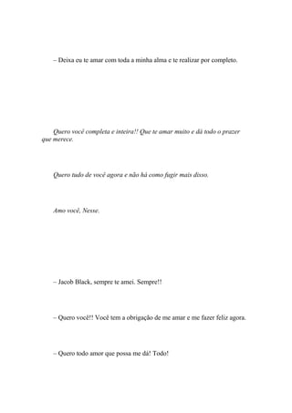 – Deixa eu te amar com toda a minha alma e te realizar por completo.




    Quero você completa e inteira!! Que te amar muito e dá todo o prazer
que merece.




    Quero tudo de você agora e não há como fugir mais disso.




    Amo você, Nesse.




    – Jacob Black, sempre te amei. Sempre!!




    – Quero você!! Você tem a obrigação de me amar e me fazer feliz agora.




    – Quero todo amor que possa me dá! Todo!
 