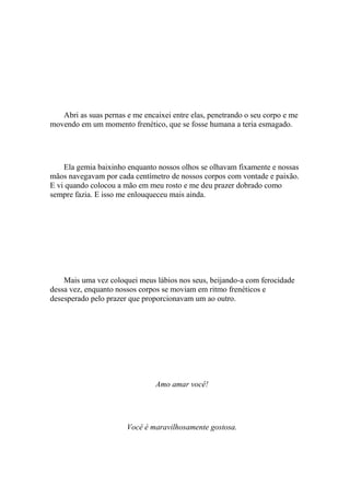 Abri as suas pernas e me encaixei entre elas, penetrando o seu corpo e me
movendo em um momento frenético, que se fosse humana a teria esmagado.




    Ela gemia baixinho enquanto nossos olhos se olhavam fixamente e nossas
mãos navegavam por cada centímetro de nossos corpos com vontade e paixão.
E vi quando colocou a mão em meu rosto e me deu prazer dobrado como
sempre fazia. E isso me enlouqueceu mais ainda.




    Mais uma vez coloquei meus lábios nos seus, beijando-a com ferocidade
dessa vez, enquanto nossos corpos se moviam em ritmo frenéticos e
desesperado pelo prazer que proporcionavam um ao outro.




                                Amo amar você!




                       Você é maravilhosamente gostosa.
 