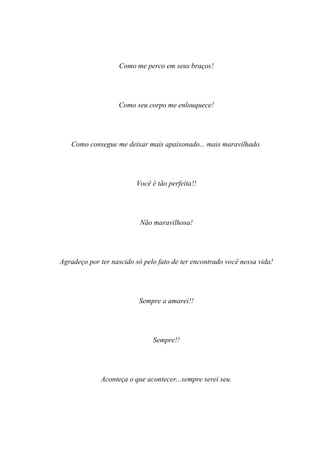 Como me perco em seus braços!




                   Como seu corpo me enlouquece!




   Como consegue me deixar mais apaixonado... mais maravilhado.




                         Você é tão perfeita!!




                           Não maravilhosa!




Agradeço por ter nascido só pelo fato de ter encontrado você nessa vida!




                          Sempre a amarei!!




                               Sempre!!




             Aconteça o que acontecer...sempre serei seu.
 
