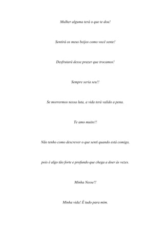 Mulher alguma terá o que te dou!




         Sentirá os meus beijos como você sente!




         Desfrutará desse prazer que trocamos!




                    Sempre seria seu!!




   Se morrermos nessa luta, a vida terá valido a pena.




                     Te amo muito!!




Não tenho como descrever o que senti quando está comigo,




pois é algo tão forte e profundo que chega a doer às vezes.




                      Minha Nesse!!




              Minha vida! É tudo para mim.
 