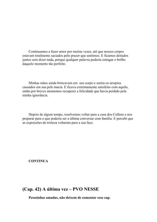 Continuamos a fazer amor por muitas vezes, até que nossos corpos
estavam totalmente saciados pelo prazer que sentimos. E ficamos deitados
juntos sem dizer nada, porque qualquer palavra poderia estragar o brilho
daquele momento tão perfeito.




    Minhas mãos ainda brincavam em seu corpo e sentia os arrepios
causados em sua pele macia. E ficava extremamente satisfeito com aquilo,
então por breves momentos recuperei a felicidade que havia perdido pela
minha ignorância.




    Depois de algum tempo, resolvemos voltar para a casa dos Cullens e nos
preparar para o que poderia ser a última conversar com família. E percebi que
as expressões de tristeza voltaram para a sua face.




    CONTINUA




(Cap. 42) A última vez – PVO NESSE
    Pessoinhas amadas, não deixem de comentar esse cap.
 
