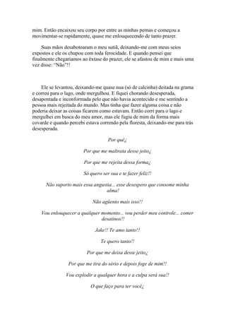 mim. Então encaixou seu corpo por entre as minhas pernas e começou a
movimentar-se rapidamente, quase me enlouquecendo de tanto prazer.

     Suas mãos desabotoaram o meu sutiã, deixando-me com meus seios
expostos e ele os chupou com toda ferocidade. E quando pensei que
finalmente chegaríamos ao êxtase do prazer, ele se afastou de mim e mais uma
vez disse: “Não”!!



    Ele se levantou, deixando-me quase nua (só de calcinha) deitada na grama
e correu para o lago, onde mergulhou. E fiquei chorando desesperada,
desapontada e inconformada pelo que não havia acontecido e me sentindo a
pessoa mais rejeitada do mundo. Mas tinha que fazer alguma coisa e não
poderia deixar as coisas ficarem como estavam. Então corri para o lago e
mergulhei em busca do meu amor, mas ele fugiu de mim da forma mais
covarde e quando percebi estava correndo pela floresta, deixando-me para trás
desesperada.

                                    Por quê¿

                        Por que me maltrata desse jeito¿

                        Por que me rejeita dessa forma¿

                        Só quero ser sua e te fazer feliz!!

      Não suporto mais essa angustia... esse desespero que consome minha
                                  alma!

                            Não agüento mais isso!!

    Vou enlouquecer a qualquer momento... vou perder meu controle... comer
                               desatinos!!

                              Jake!! Te amo tanto!!

                                Te quero tanto!!

                          Por que me deixa desse jeito¿

                 Por que me tira do sério e depois foge de mim!!

                Vou explodir a qualquer hora e a culpa será sua!!

                           O que faço para ter você¿
 