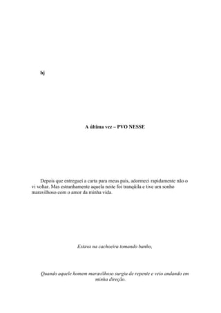 bj




                         A última vez – PVO NESSE




    Depois que entreguei a carta para meus pais, adormeci rapidamente não o
vi voltar. Mas estranhamente aquela noite foi tranqüila e tive um sonho
maravilhoso com o amor da minha vida.




                     Estava na cachoeira tomando banho,




    Quando aquele homem maravilhoso surgiu de repente e veio andando em
                          minha direção.
 