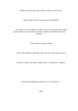 – Deixa eu te fazer feliz, fazer esquecer todas as coisas ruins.




             – Agora somos só nós e quero que isso seja perfeito.




  – Essa pode ser a nossa ultima vez juntos e quero que seja perfeita. Então
se algo acontecer com um de nós, teremos sempre esse momento em nossa
                               memória.




                       – Tente relaxar e esquecer tudo!




    – Você é maravilhosa e amo fazer amor com você. Amo tudo em você!




    – Deixa eu te amar com toda a minha alma e te realizar por completo.




            Reconheci imediatamente aquela voz e sorri para ele.




                                    – Jake!
 