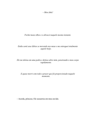 – Meu Jake!




        Fechei meus olhos e o abracei naquele mesmo instante.




 Então senti seus lábios se movendo nos meus e me entreguei totalmente
                             aquele beijo.




Ele me deitou em uma pedra e deitou sobre mim, penetrando o meu corpo
                          rapidamente.




    E quase morri com todo o prazer que foi proporcionado naquele
                           momento.




– Acorda, princesa. Ele sussurrou em meu ouvido.
 