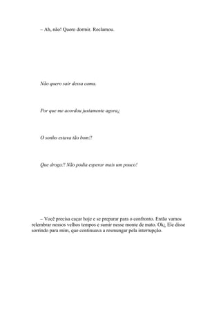 – Ah, não! Quero dormir. Reclamou.




    Não quero sair dessa cama.




    Por que me acordou justamente agora¿




    O sonho estava tão bom!!




    Que droga!! Não podia esperar mais um pouco!




     – Você precisa caçar hoje e se preparar para o confronto. Então vamos
relembrar nossos velhos tempos e sumir nesse monte de mato. Ok¿ Ele disse
sorrindo para mim, que continuava a resmungar pela interrupção.
 