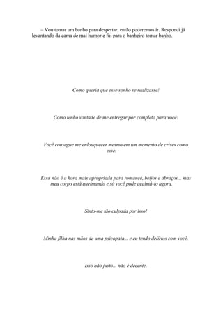 – Vou tomar um banho para despertar, então poderemos ir. Respondi já
levantando da cama de mal humor e fui para o banheiro tomar banho.




                   Como queria que esse sonho se realizasse!




          Como tenho vontade de me entregar por completo para você!




     Você consegue me enlouquecer mesmo em um momento de crises como
                                 esse.




    Essa não é a hora mais apropriada para romance, beijos e abraços... mas
        meu corpo está queimando e só você pode acalmá-lo agora.




                        Sinto-me tão culpada por isso!




     Minha filha nas mãos de uma psicopata... e eu tendo delírios com você.




                        Isso não justo... não é decente.
 