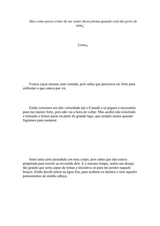 Mas como posso evitar de me sentir dessa forma quando está tão perto de
                                  mim¿




                                      Como¿




    Fomos caçar mesmo sem vontade, pois sabia que precisava ser forte para
enfrentar o que estava por vir.




     Então corremos em alta velocidade até o Canadá e só peguei o necessário
para me manter forte, pois não via a hora de voltar. Mas acabei não resistindo
a tentação e fomos parar na parte do grande lago, que sempre íamos quando
fugíamos para namorar.




     Senti uma certa ansiedade em meu corpo, pois sabia que não estava
preparada para resistir as investida dele. E a mesmo tempo, sentia um desejo
tão grande que seria capaz de tomar a iniciativa só para me perder naquele
braços. Então decidi entrar na água fria, para acalmar os ânimos e tirar aqueles
pensamentos de minha cabeça.
 
