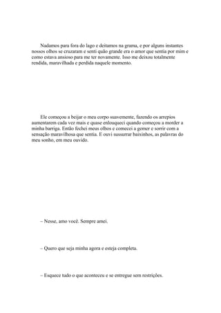 Nadamos para fora do lago e deitamos na grama, e por alguns instantes
nossos olhos se cruzaram e senti quão grande era o amor que sentia por mim e
como estava ansioso para me ter novamente. Isso me deixou totalmente
rendida, maravilhada e perdida naquele momento.




    Ele começou a beijar o meu corpo suavemente, fazendo os arrepios
aumentarem cada vez mais e quase enlouqueci quando começou a morder a
minha barriga. Então fechei meus olhos e comecei a gemer e sorrir com a
sensação maravilhosa que sentia. E ouvi sussurrar baixinhos, as palavras do
meu sonho, em meu ouvido.




    – Nesse, amo você. Sempre amei.




    – Quero que seja minha agora e esteja completa.




    – Esquece tudo o que aconteceu e se entregue sem restrições.
 
