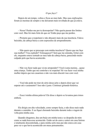 O que faço!!

    Depois de um tempo, voltou e ficou ao meu lado. Mas suas explicações
foram as mesmas de sempre e me deixaram mais revoltada do que já estava.



   – Nesse! Perdoe-me por te desrespeitar!! Não queria passar dos limites
com você. Mas foi mais forte do que eu! Então peço que me perdoe.

    – Prometo que a respeitarei e não abusarei mais da sua inocência. Falava
baixinho, de cabeça baixa e com expressões de arrependimento.



     – Não quero que se preocupe com minha inocência!! Quero que me faça
sua mulher!! Vou explodir!! Enlouquecer!! Será que me entende¿ Gritei com
ele, enquanto estava sentado ao meu lado de cabeça baixa, parecendo muito
culpado pelo que havia acontecido.



   – Não vou fazer nada que vá me arrepender!! Você á uma menina... quase
uma criança. Tenho que me controlar e te respeitar! Só vou fazer você minha
mulher depois que nos casarmos e não vou mais discutir isso com você.



    – Você não pode me tirar do sério desse jeito e depois dizer que vai
esperar até o casamento!! Isso não é justo. Continuei gritando histérica.



   – Essa é minha ultima palavra! Ele disse e depois se levantou para irmos
embora.



    Ele dirigiu em alta velocidade, como sempre fazia, e não disse mais nada
durante o caminho. E eu fiquei chorando baixinho durante toda a viagem de
volta para minha casa.

     Quando chegamos, deu um beijo em minha testa e se despediu de mim
como se nada houvesse acontecido. Então sai do carro e entrei em casa furiosa
e totalmente descontrolada, e para minha sorte meu pai não estava em casa
para ver o que havia acontecido em meus pensamentos.
 