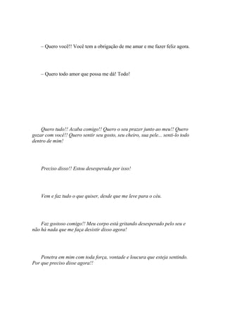 – Quero você!! Você tem a obrigação de me amar e me fazer feliz agora.




    – Quero todo amor que possa me dá! Todo!




    Quero tudo!! Acaba comigo!! Quero o seu prazer junto ao meu!! Quero
gozar com você!! Quero sentir seu gosto, seu cheiro, sua pele... senti-lo todo
dentro de mim!




    Preciso disso!! Estou desesperada por isso!




    Vem e faz tudo o que quiser, desde que me leve para o céu.




    Faz gostoso comigo!! Meu corpo está gritando desesperado pelo seu e
não há nada que me faça desistir disso agora!




    Penetra em mim com toda força, vontade e loucura que esteja sentindo.
Por que preciso disse agora!!
 