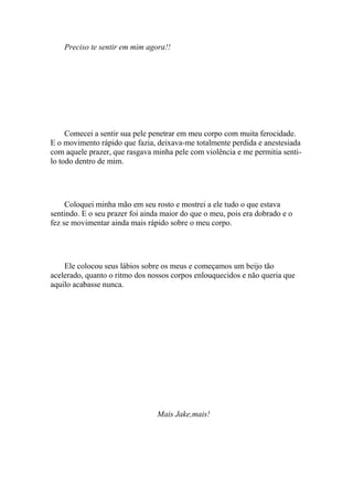 Preciso te sentir em mim agora!!




     Comecei a sentir sua pele penetrar em meu corpo com muita ferocidade.
E o movimento rápido que fazia, deixava-me totalmente perdida e anestesiada
com aquele prazer, que rasgava minha pele com violência e me permitia senti-
lo todo dentro de mim.




     Coloquei minha mão em seu rosto e mostrei a ele tudo o que estava
sentindo. E o seu prazer foi ainda maior do que o meu, pois era dobrado e o
fez se movimentar ainda mais rápido sobre o meu corpo.




    Ele colocou seus lábios sobre os meus e começamos um beijo tão
acelerado, quanto o ritmo dos nossos corpos enlouquecidos e não queria que
aquilo acabasse nunca.




                                 Mais Jake,mais!
 