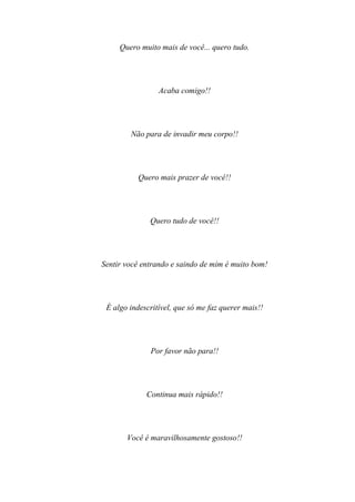 Quero muito mais de você... quero tudo.




                 Acaba comigo!!




        Não para de invadir meu corpo!!




           Quero mais prazer de você!!




              Quero tudo de você!!




Sentir você entrando e saindo de mim é muito bom!




 É algo indescritível, que só me faz querer mais!!




              Por favor não para!!




             Continua mais rápido!!




       Você é maravilhosamente gostoso!!
 
