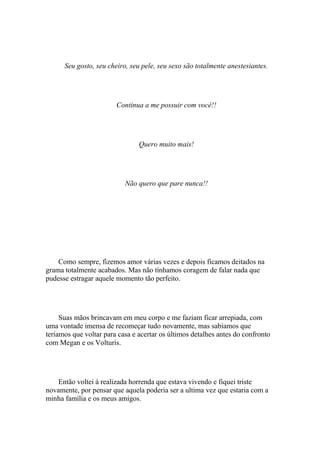 Seu gosto, seu cheiro, seu pele, seu sexo são totalmente anestesiantes.




                        Continua a me possuir com você!!




                                Quero muito mais!




                           Não quero que pare nunca!!




    Como sempre, fizemos amor várias vezes e depois ficamos deitados na
grama totalmente acabados. Mas não tínhamos coragem de falar nada que
pudesse estragar aquele momento tão perfeito.




     Suas mãos brincavam em meu corpo e me faziam ficar arrepiada, com
uma vontade imensa de recomeçar tudo novamente, mas sabíamos que
teríamos que voltar para casa e acertar os últimos detalhes antes do confronto
com Megan e os Volturis.




    Então voltei à realizada horrenda que estava vivendo e fiquei triste
novamente, por pensar que aquela poderia ser a ultima vez que estaria com a
minha família e os meus amigos.
 