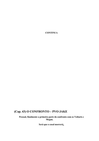 CONTINUA




(Cap. 43) O CONFRONTO – PVO JAKE
  Pessoal, finalmente a primeira parte do confronto com os Volturis e
                              Megan.

                      Será que o casal morrerá¿
 