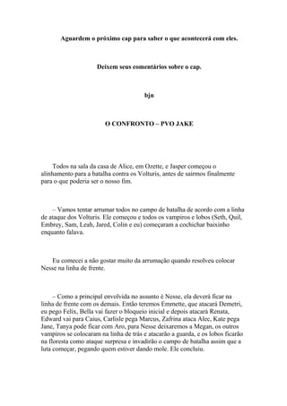 Aguardem o próximo cap para saber o que acontecerá com eles.



                     Deixem seus comentários sobre o cap.



                                       bjn



                        O CONFRONTO – PVO JAKE




    Todos na sala da casa de Alice, em Ozette, e Jasper começou o
alinhamento para a batalha contra os Volturis, antes de sairmos finalmente
para o que poderia ser o nosso fim.



    – Vamos tentar arrumar todos no campo de batalha de acordo com a linha
de ataque dos Volturis. Ele começou e todos os vampiros e lobos (Seth, Quil,
Embrey, Sam, Leah, Jared, Colin e eu) começaram a cochichar baixinho
enquanto falava.



   Eu comecei a não gostar muito da arrumação quando resolveu colocar
Nesse na linha de frente.



     – Como a principal envolvida no assunto é Nesse, ela deverá ficar na
linha de frente com os demais. Então teremos Emmette, que atacará Demetri,
eu pego Felix, Bella vai fazer o bloqueio inicial e depois atacará Renata,
Edward vai para Caius, Carlisle pega Marcus, Zafrina ataca Alec, Kate pega
Jane, Tanya pode ficar com Aro, para Nesse deixaremos a Megan, os outros
vampiros se colocaram na linha de trás e atacarão a guarda, e os lobos ficarão
na floresta como ataque surpresa e invadirão o campo de batalha assim que a
luta começar, pegando quem estiver dando mole. Ele concluiu.
 