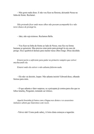 – Não gosto nada disso. E não vou ficar na floresta, deixando Nesse na
linha de frente. Reclamei.



     Não pretendo ficar onde meus olhos não possam acompanhá-la e não
terei chance de protegê-la.



    – Jake, não seja teimoso. Reclamou Bella.



    – Vou ficar na linha de frente ao lado de Nesse, mas fico na forma
humana se quiserem. Mas preciso estar perto para protegê-la em caso de
perigo. Ela é quebrável demais para manter meus olhos longe. Disse decidido.



   Estarei perto o suficiente para pular no primeiro vampiro que estiver
machucando ela.

    Estarei onde ela estiver e não adianta falarem nada.



     – Ele não vai desistir, Jasper. Não adianta insistir! Edward disse, olhando
furioso para mim.



    – O que adianta o fator surpresa, se a psicopata já contou para eles que os
lobos lutarão¿ Perguntei, tentando ser irônico.



     Aquela bruxinha já bateu com a língua nos dentes e os assassinos
italianos sabem que lutaremos com vocês.



    –Talvez não! Como pode saber¿ A loira chata começou a tagarelar.
 