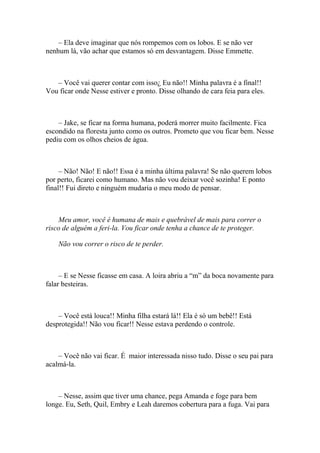 – Ela deve imaginar que nós rompemos com os lobos. E se não ver
nenhum lá, vão achar que estamos só em desvantagem. Disse Emmette.



   – Você vai querer contar com isso¿ Eu não!! Minha palavra é a final!!
Vou ficar onde Nesse estiver e pronto. Disse olhando de cara feia para eles.



    – Jake, se ficar na forma humana, poderá morrer muito facilmente. Fica
escondido na floresta junto como os outros. Prometo que vou ficar bem. Nesse
pediu com os olhos cheios de água.



     – Não! Não! E não!! Essa é a minha última palavra! Se não querem lobos
por perto, ficarei como humano. Mas não vou deixar você sozinha! E ponto
final!! Fui direto e ninguém mudaria o meu modo de pensar.



    Meu amor, você é humana de mais e quebrável de mais para correr o
risco de alguém a feri-la. Vou ficar onde tenha a chance de te proteger.

    Não vou correr o risco de te perder.



     – E se Nesse ficasse em casa. A loira abriu a “m” da boca novamente para
falar besteiras.



    – Você está louca!! Minha filha estará lá!! Ela é só um bebê!! Está
desprotegida!! Não vou ficar!! Nesse estava perdendo o controle.



    – Você não vai ficar. É maior interessada nisso tudo. Disse o seu pai para
acalmá-la.



    – Nesse, assim que tiver uma chance, pega Amanda e foge para bem
longe. Eu, Seth, Quil, Embry e Leah daremos cobertura para a fuga. Vai para
 