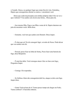 o Canadá, Alasca, ou qualquer lugar que esteja fora de vista. Entendeu¿
Depois que conseguirmos distrair os outros a encontrarei você.

    Deixa que cuido da psicopata com minhas próprias mãos! Ela vai ver o
que é inferno!! Vou acabar com ela de uma forma... Disse para ela.



     – Isso mesmo filha. Pega a sua filha e some de lá. Depois daremos um
jeito de encontrar vocês. Bella disse.



    – Emmette, você tem que acabar com Demetri. Disse Jasper.



    – É claro que sei! Se ele conseguir fugir, vai atrás de Nesse. Pode deixar
que vou acabar com ele.



    – Pessoal, posso ficar na linha de frente¿ Posso fazer uma barreira de
fogo, disse Benjamim.



    – É uma boa idéia. Você consegue atacar Alec ou Jane com fogo¿
Perguntou Jasper.



    – Consigo. Ele respondeu.



    – Se Zafrina e Kate não conseguirem detê-los, ataque os dois com fogo.
Jasper disse.



   – Gente! Está na hora de ir! Temos pouco tempo até chegar em Forks.
Vamos embora!! A baixinha ordenou.
 