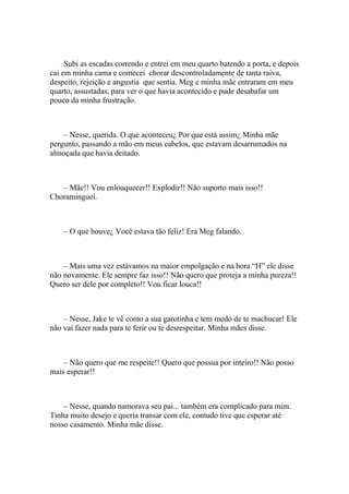 Subi as escadas correndo e entrei em meu quarto batendo a porta, e depois
cai em minha cama e comecei chorar descontroladamente de tanta raiva,
despeito, rejeição e angustia que sentia. Meg e minha mãe entraram em meu
quarto, assustadas, para ver o que havia acontecido e pude desabafar um
pouco da minha frustração.



    – Nesse, querida. O que aconteceu¿ Por que está assim¿ Minha mãe
pergunto, passando a mão em meus cabelos, que estavam desarrumados na
almoçada que havia deitado.



   – Mãe!! Vou enlouquecer!! Explodir!! Não suporto mais isso!!
Choraminguei.



    – O que houve¿ Você estava tão feliz! Era Meg falando.



    – Mais uma vez estávamos na maior empolgação e na hora “H” ele disse
não novamente. Ele sempre faz isso!! Não quero que proteja a minha pureza!!
Quero ser dele por completo!! Vou ficar louca!!



    – Nesse, Jake te vê como a sua garotinha e tem medo de te machucar! Ele
não vai fazer nada para te ferir ou te desrespeitar. Minha mães disse.



    – Não quero que me respeite!! Quero que possua por inteiro!! Não posso
mais esperar!!



    – Nesse, quando namorava seu pai... também era complicado para mim.
Tinha muito desejo e queria transar com ele, contudo tive que esperar até
nosso casamento. Minha mãe disse.
 