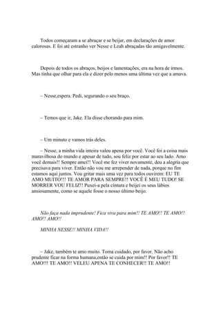 Todos começaram a se abraçar e se beijar, em declarações de amor
calorosas. E foi até estranho ver Nesse e Leah abraçadas tão amigavelmente.



   Depois de todos os abraços, beijos e lamentações, era na hora de irmos.
Mas tinha que olhar para ela e dizer pelo menos uma última vez que a amava.



    – Nesse,espera. Pedi, segurando o seu braço.



    – Temos que ir, Jake. Ela disse chorando para mim.



    – Um minuto e vamos trás deles.

    – Nesse, a minha vida inteira valeu apena por você. Você foi a coisa mais
maravilhosa do mundo e apesar de tudo, sou feliz por estar ao seu lado. Amo
você demais!! Sempre amei!! Você me fez viver novamente, deu a alegria que
precisava para viver. Então não vou me arrepender de nada, porque no fim
estamos aqui juntos. Vou gritar mais uma vez para todos ouvirem: EU TE
AMO MUITO!!! TE AMOR PARA SEMPRE!! VOCÊ É MEU TUDO! SE
MORRER VOU FELIZ!! Puxei-a pela cintura e beijei os seus lábios
ansiosamente, como se aquele fosse o nosso último beijo.



  Não faça nada imprudente! Fica viva para mim!! TE AMO!! TE AMO!!
AMO!! AMO!!

    MINHA NESSE!! MINHA VIDA!!



    – Jake, também te amo muito. Toma cuidado, por favor. Não acho
prudente ficar na forma humana,então se cuida por mim!! Por favor!! TE
AMO!!! TE AMO!! VELEU APENA TE CONHECER!! TE AMO!!
 