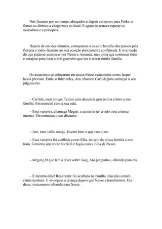 Nós ficamos por um tempo abraçados e depois corremos para Forks, e
fomos os últimos a chegarmos no local. E agora só restava esperar os
assassinos e a psicopata.



     Depois de uns dez minutos, começamos a ouvir o barulho dos passos pela
floresta e todos ficaram em sua posição previamente combinada. E tive medo
do que pudesse acontecer por Nesse e Amanda, mas tinha que continuar forte
e corajoso para lutar como guerreiro que era e salvar minha família.



    Os assassinos se colocaram em nossa frente exatamente como Jasper
havia previsto. Então o líder deles, Aro, chamou Carlisle para começar o seu
julgamento.



    – Carlisle, meu amigo. Temos uma denuncia gravíssima contra a sua
família. Em especial com a sua neta.

    – Essa vampira, chamaga Megan, a acusa de ter criado uma criança
imortal. Ele começou o seu discurso.



    – Aro, meu velho amigo. Escute bem o que vou dizer.

     – Essa vampira foi acolhida como filha, no seio da nossa família e nos
traiu. Cometeu um crime horrível e fugiu com a filha de Nesse.



    – Megan¿ O que tem a dizer sobre isso¿ Aro perguntou, olhando para ela.



    – É mentira dele! Realmente fui acolhida na família, mas não cometi
crime nenhum. E só peguei a criança depois que Nesse a transformou. Ela
disse, sinicamente olhando para Nesse.
 
