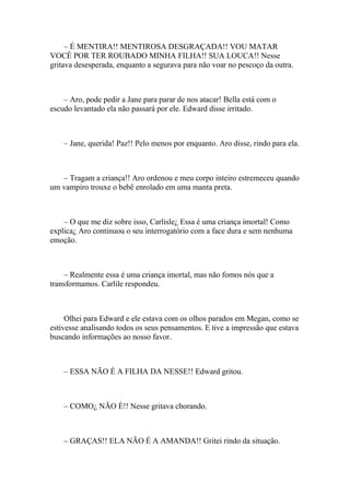 – É MENTIRA!! MENTIROSA DESGRAÇADA!! VOU MATAR
VOCÊ POR TER ROUBADO MINHA FILHA!! SUA LOUCA!! Nesse
gritava desesperada, enquanto a segurava para não voar no pescoço da outra.



    – Aro, pode pedir a Jane para parar de nos atacar! Bella está com o
escudo levantado ela não passará por ele. Edward disse irritado.



    – Jane, querida! Paz!! Pelo menos por enquanto. Aro disse, rindo para ela.



   – Tragam a criança!! Aro ordenou e meu corpo inteiro estremeceu quando
um vampiro trouxe o bebê enrolado em uma manta preta.



    – O que me diz sobre isso, Carlisle¿ Essa é uma criança imortal! Como
explica¿ Aro continuou o seu interrogatório com a face dura e sem nenhuma
emoção.



    – Realmente essa é uma criança imortal, mas não fomos nós que a
transformamos. Carlile respondeu.



     Olhei para Edward e ele estava com os olhos parados em Megan, como se
estivesse analisando todos os seus pensamentos. E tive a impressão que estava
buscando informações ao nosso favor.



    – ESSA NÃO É A FILHA DA NESSE!! Edward gritou.



    – COMO¿ NÃO É!! Nesse gritava chorando.



    – GRAÇAS!! ELA NÃO É A AMANDA!! Gritei rindo da situação.
 