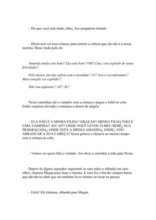 – Do que você está rindo, lobo¿ Aro perguntou irritado.



   – Deixe-nos ver essa criança, para termos a certeza que ela não é a nossa
menina. Disse rindo para ele.



     Amanda ainda está bem!! Ela está bem!! OH! Céus, vou explodir de tanta
felicidade!!

   Pelo menos ela não sofreu com a mordida!! Ai!! Isso é reconfortante!!
Meu coração vai explodir!!

    Não vou agüentar!! AI!! AU!



    Nesse caminhou até o vampiro com a criança e pegou o bebê no colo.
Então suspirou aliviada e começou a chorar de alegria.



   – ELA NÃO É A MINHA FILHA!! GRAÇAS!! MINHA FILHA NÃO É
UMA VAMPIRA!! AI!! AI!!! ONDE VOCÊ LEVOU O MEU BEBÊ¿ SUA
DESGRAÇADA¿ ONDE ESTÁ A MINHA AMANDA¿ ONDE¿ VOU
ARRANCAR A SUA CABEÇA! Nesse gritava e chorava ao mesmo tempo
com a criança no colo.



    – Vamos ver quem fala a verdade. Aro disse e estendeu a mão para Nesse.



    Depois de alguns segundos segurando as suas mãos e olhando em seus
olhos, chamou Megan para fazer o mesmo. E esse foi o fim da vampira burra,
que não devia saber que ele também lia as mentes ao tocar na pessoa.



    – Felix! Ele chamou, olhando para Megan.
 