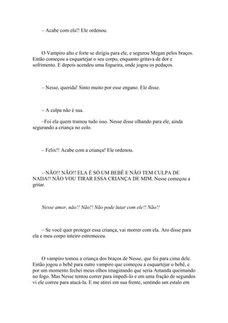 – Acabe com ela!! Ele ordenou.



     O Vampiro alto e forte se dirigiu para ele, e segurou Megan pelos braços.
Então começou a esquartejar o seu corpo, enquanto gritava de dor e
sofrimento. E depois acendeu uma fogueira, onde jogou os pedaços.



    – Nesse, querida! Sinto muito por esse engano. Ele disse.



    – A culpa não é sua.

    –Foi ela quem tramou tudo isso. Nesse disse olhando para ele, ainda
segurando a criança no colo.



    – Felix!! Acabe com a criança! Ele ordenou.



     – NÃO!! NÃO!! ELA É SÓ UM BEBÊ E NÃO TEM CULPA DE
NADA!! NÃO VOU TIRAR ESSA CRIANÇA DE MIM. Nesse começou a
gritar.



    Nesse amor, não!! Não!! Não pode lutar com ele!! Não!!



     – Se você quer proteger essa criança, vai morrer com ela. Aro disse para
ela e meu corpo inteiro estremeceu.



     O vampiro tomou a criança dos braços de Nesse, que foi para cima dele.
Então jogou o bebê para outro vampiro que começou a esquartejar o bebê, e
por um momento fechei meus olhos imaginando que seria Amanda queimando
no fogo. Mas Nesse tentou correr para impedi-lo e em uma fração de segundos
vi ele correu para atacá-la. E me atirei em sua frente, sentindo um estalo em
 