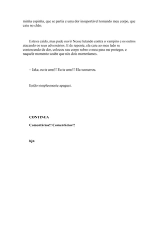 minha espinha, que se partia e uma dor insuportável tomando meu corpo, que
caiu no chão.



    Estava caído, mas pude ouvir Nesse lutando contra o vampiro e os outros
atacando os seus adversários. E de repente, ela caiu ao meu lado se
contorcendo de dor, colocou seu corpo sobre o meu para me proteger, e
naquele momento soube que nós dois morreríamos.



    – Jake, eu te amo!! Eu te amo!! Ela sussurrou.



    Então simplesmente apaguei.




    CONTINUA

    Comentários!! Comentários!!



    bjn
 