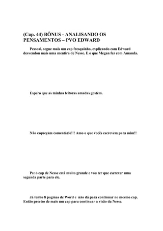 (Cap. 44) BÔNUS - ANALISANDO OS
PENSAMENTOS – PVO EDWARD
    Pessoal, segue mais um cap fresquinho, explicando com Edward
desvendou mais uma mentira de Nesse. E o que Megan fez com Amanda.




    Espero que as minhas leitoras amadas gostem.




    Não esqueçam comentário!!! Amo o que vocês escrevem para mim!!




    Ps: o cap de Nesse está muito grande e vou ter que escrever uma
segunda parte para ele.




   Já tenho 8 paginas de Word e não dá para continuar no mesmo cap.
Então preciso de mais um cap para continuar a visão da Nesse.
 