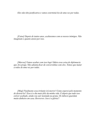 Eles não têm justificativa e vamos exterminá-los de uma vez por todas.




   [Caius] Depois de tantos anos, acabaremos com os nossos inimigos. Não
imaginam o quanto ansiei por isso.




    [Marcus] Vamos acabar com isso logo! Odeio essa coisa de diplomacia
que Aro prega. Não adianta ficar de conversinhas com eles. Temos que matar
a todos de uma vez por todas.




     [Meg] Finalmente essa irritante irá morrer! Como esperei pelo momento
de destrui-la!! Esse á o dia mais feliz da minha vida. E depois que tudo isso
estiver acabado, ainda vou sair montada na grana. Os imbecis guardam
muito dinheiro em casa. Rsrsrsrsrs. Isso é a glória!!
 