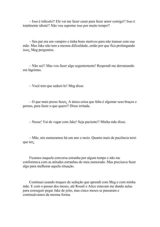 – Isso é ridículo!! Ele vai me fazer casar para fazer amor comigo!! Isso é
totalmente idiota!! Não vou suportar isso por muito tempo!!



    – Seu pai era um vampiro e tinha bons motivos para não transar com sua
mãe. Mas Jake não tem a mesma dificuldade, então por que fica prolongando
isso¿ Meg perguntou.



    – Não sei!! Mas vou fazer algo urgentemente! Respondi me derramando
em lágrimas.



    – Você tem que seduzi-lo! Meg disse.



    – O que mais posso fazer¿ A única coisa que falta é algemar seus braços e
pernas, para fazer o que quero!! Disse irritada.



    – Nesse! Vai de vagar com Jake! Seja paciente!! Minha mãe disse.



    – Mãe, nós namoramos há um ano e meio. Quanto mais de paciência terei
que ter¿



    Ficamos naquela conversa estranha por algum tempo e não me
conformava com as atitudes estranhas do meu namorado. Mas precisava fazer
algo para melhorar aquela situação.



    Continuei usando truques de sedução que aprendi com Meg e com minha
mãe. E com o passar dos meses, até Rosali e Alice estavam me dando aulas
para conseguir pegar Jake de jeito, mas cinco meses se passaram e
continuávamos da mesma forma.
 