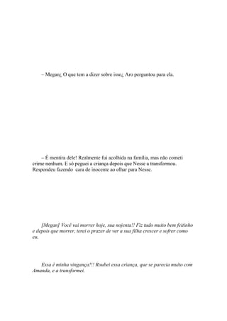 – Megan¿ O que tem a dizer sobre isso¿ Aro perguntou para ela.




    – É mentira dele! Realmente fui acolhida na família, mas não cometi
crime nenhum. E só peguei a criança depois que Nesse a transformou.
Respondeu fazendo cara de inocente ao olhar para Nesse.




    [Megan] Você vai morrer hoje, sua nojenta!! Fiz tudo muito bem feitinho
e depois que morrer, terei o prazer de ver a sua filha crescer e sofrer como
eu.




   Essa é minha vingança!!! Roubei essa criança, que se parecia muito com
Amanda, e a transformei.
 