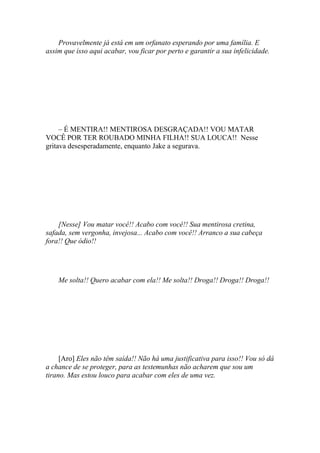 Provavelmente já está em um orfanato esperando por uma família. E
assim que isso aqui acabar, vou ficar por perto e garantir a sua infelicidade.




     – É MENTIRA!! MENTIROSA DESGRAÇADA!! VOU MATAR
VOCÊ POR TER ROUBADO MINHA FILHA!! SUA LOUCA!! Nesse
gritava desesperadamente, enquanto Jake a segurava.




    [Nesse] Vou matar você!! Acabo com você!! Sua mentirosa cretina,
safada, sem vergonha, invejosa... Acabo com você!! Arranco a sua cabeça
fora!! Que ódio!!




    Me solta!! Quero acabar com ela!! Me solta!! Droga!! Droga!! Droga!!




     [Aro] Eles não têm saída!! Não há uma justificativa para isso!! Vou só dá
a chance de se proteger, para as testemunhas não acharem que sou um
tirano. Mas estou louco para acabar com eles de uma vez.
 