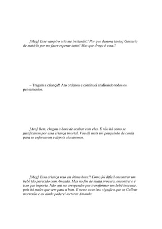 [Meg] Esse vampiro está me irritando!! Por que demora tanto¿ Gostaria
de matá-lo por me fazer esperar tanto! Mas que droga é essa!!




    – Tragam a criança!! Aro ordenou e continuei analisando todos os
pensamentos.




     [Aro] Bem, chegou a hora de acabar com eles. E não há como se
justificarem por essa criança imortal. Vou dá mais um pouquinho de corda
para se enforcarem e depois atacaremos.




     [Meg] Essa criança veio em ótima hora!! Como foi difícil encontrar um
bebê tão parecido com Amanda. Mas no fim de muita procura, encontrei e é
isso que importa. Não vou me arrepender por transformar um bebê inocente,
pois há males que vem para o bem. E nesse caso isso significa que os Cullens
morrerão e eu ainda poderei torturar Amanda.
 