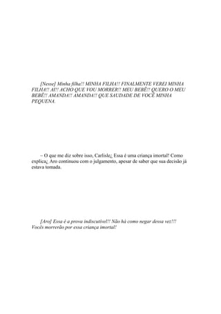 [Nesse] Minha filha!! MINHA FILHA!! FINALMENTE VEREI MINHA
FILHA!! AI!! ACHO QUE VOU MORRER!! MEU BEBÊ!! QUERO O MEU
BEBÊ!! AMANDA!! AMANDA!! QUE SAUDADE DE VOCÊ MINHA
PEQUENA.




    – O que me diz sobre isso, Carlisle¿ Essa é uma criança imortal! Como
explica¿ Aro continuou com o julgamento, apesar de saber que sua decisão já
estava tomada.




   [Aro] Essa é a prova indiscutível!! Não há como negar dessa vez!!!
Vocês morrerão por essa criança imortal!
 