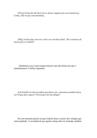 [Nesse] Como foi tão burro de se deixar enganar por essa mentirosa¿
Como¿ Não vê que está mentindo¿




   [Meg] Acaba logo com isso e dê o seu veredicto final.. Dê a sentença de
morte para os Cullens!




    – Realmente essa é uma criança imortal, mas não fomos nós que a
transformamos. Carlisle respondeu.




     [Carlisle]Se ele não acreditar que fomos nós, estaremos perdidos dessa
vez! O que fazer agora!! Precisamos de um milagre!




    Por um momento pensei no que Carlisle disse e resolvi dá o milagre que
estava pedindo. A revelação de que aquela criança não era Amanda, mudaria
 