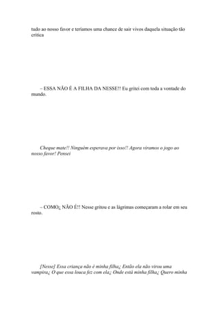 tudo ao nosso favor e teríamos uma chance de sair vivos daquela situação tão
critica




   – ESSA NÃO É A FILHA DA NESSE!! Eu gritei com toda a vontade do
mundo.




    Cheque mate!! Ninguém esperava por isso!! Agora viramos o jogo ao
nosso favor! Pensei




    – COMO¿ NÃO É!! Nesse gritou e as lágrimas começaram a rolar em seu
rosto.




   [Nesse] Essa criança não é minha filha¿ Então ela não virou uma
vampira¿ O que essa louca fez com ela¿ Onde está minha filha¿ Quero minha
 