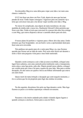 Em dezembro Meg teve uma idéia para viajar com Jake e ter mais uma
chance e seduzi-lo.

     O U2 iria fazer um show em New York, depois de anos que haviam
parado de tocar. Então Jasper conseguiu 3 ingressos para um camarim vip e
teria que convencer meu pai a me deixar viajar sozinha com Jake e Meg.

    No inicio foi complicado, mas depois de tanta insistência e de uma
ajudinha de minha mãe e meus tios, finalmente Edward Cullen permitiu que
fosse com Jake. Então só teria que convencê-lo a passar dois dias fora comigo
e com Meg, que estava disposta a deixar o caminho aberto para nós dois.



     O nosso plano foi perfeito e viajamos para o Show dois dias antes. Então
teríamos que ficar hospedados em um hotel e seria a oportunidade ideal para
fazer uma nova investida.

    Nós pedimos um quarto para ele e outro para Meg e eu, mas fizemos
questão que ficasse um ao lado do outro. Pois seria mais facial sair durante a
noite e fazer uma pequena visita para o meu lindo namorado.



    Quando a noite começou a cair e Jake já estava recolhido, coloquei uma
lageri bem sedutora, com uma camisola preta totalmente curta e transparente,
meia calça e uma liga preta, salto alto. Depois prendi meus cabelos, coloquei
um vestido preto por cima e fui para o quarto do meu Jake. Mas para a minha
decepção, ele não estava no quarto e havia um bilhete informando que estava
em outro hotel.

     Quase morri de tanta irritação e decepção que senti naquele momento, e
tive a certeza que fez de propósito para fugir das minhas investidas.



    No dia seguinte, discutimos feio pela sua fuga durante a noite. Mas logo
fizemos as pazes e as minhas esperanças voltaram novamente.



    Passamos o dia inteiro andando pela cidade visitando alguns lugares e
quando começou a anoitecer, fomos para a casa de Show.
 