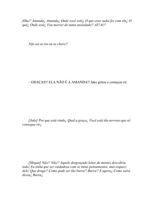 filha!! Amanda¿ Amanda¿ Onde você está¿ O que essa vadia fez com ela¿ O
quê¿ Onde está¿ Vou morrer de tanta ansiedade!! AI!!Ai!!




    Não sei se rio ou se choro!!




    – GRAÇAS!! ELA NÃO É A AMANDA!! Jake gritou e começou rir.




    [Jake] Por que está rindo¿ Qual a graça¿ Você está tão nervoso que só
consegue rir¿




    [Megan] Não!! Não!! Aquele desgraçado leitor de mentes descobriu
todo! Eu tinha que ser cuidadosa com os meus pensamentos, mas esqueci
dele! Que droga!! Como pode ser tão burra!! Burra!! E agora¿ Como sairá
dessa¿ Burra¿
 