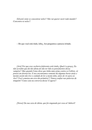 Edward, tente se concentrar neles!! Não vai querer ouvir todo mundo!!
Concentre-se neles!!




    – Do que você está rindo, lobo¿ Aro perguntou e parecia irritado.




    [Aro] Por que esse cachorro fedorento está rindo¿ Qual é a graça¿ Eu
não acredito que fui tão idiota de não ter lido os pensamentos dessa
vampira!! Mas quando Caius disse que tinha uma arma contra os Cullens, só
pensei em destrui-los. E nos encontramos somente há algumas horas atrás e
mesmo assim não tive o cuidado de ler a mente dela, antes de vir para cá.
Aro!! Você cometeu um erro tão primário!!! Nunca confiar nas palavras de
ninguém!! Caius caiu na conversa dessa! E agora!!




    [Nesse] Da sua cara de idiota, que foi enganado por essa ai! Imbecil!
 