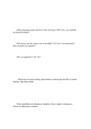 [Jake] Amanda ainda está bem!! Ela está bem!! OH! Céus, vou explodir
de tanta felicidade!!




   Pelo menos ela não sofreu com a mordida!! Ai!! Isso é reconfortante!!
Meu coração vai explodir!!




    Não vou agüentar!! AI!! AU!




   – Deixe-nos ver essa criança, para termos a certeza que ela não é a nossa
menina. Jake disse rindo.




    Nesse caminhou em direção ao vampiro, tirou o capuz e começou a
chorar ao olhar para a criança.
 
