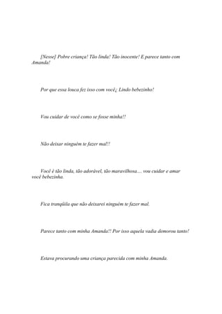 [Nesse] Pobre criança! Tão linda! Tão inocente! E parece tanto com
Amanda!




    Por que essa louca fez isso com você¿ Lindo bebezinho!




    Vou cuidar de você como se fosse minha!!




    Não deixar ninguém te fazer mal!!




    Você é tão linda, tão adorável, tão maravilhosa.... vou cuidar e amar
você bebezinha.




    Fica tranqüila que não deixarei ninguém te fazer mal.




    Parece tanto com minha Amanda!! Por isso aquela vadia demorou tanto!




    Estava procurando uma criança parecida com minha Amanda.
 