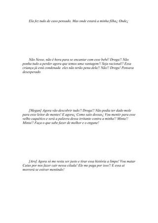 Ela fez tudo de caso pensado. Mas onde estará a minha filha¿ Onde¿




    Não Nesse, não é hora para se encantar com esse bebê! Droga!! Não
ponha tudo a perder agora que temos uma vantagem!! Seja racional!! Essa
criança já está condenada eles não terão pena dela!! Não!! Droga! Pensava
desesperado




    [Megan] Agora vão descobrir tudo!! Droga!! Não podia ter dado mole
para esse leitor de mentes! E agora¿ Como saio dessas¿ Vou mentir para esse
velho caquético e será a palavra dessa irritante contra a minha!! Minta!!
Minta!! Faça o que sabe fazer de melhor e o engane!




    [Aro] Agora só me resta ser justo e tirar essa história a limpo! Vou matar
Caius por nos fazer cair nessa cilada! Ele me paga por isso!! E essa ai
morrerá se estiver mentindo!
 