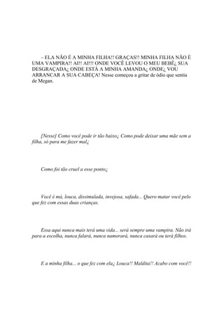 – ELA NÃO É A MINHA FILHA!! GRAÇAS!! MINHA FILHA NÃO É
UMA VAMPIRA!! AI!! AI!!! ONDE VOCÊ LEVOU O MEU BEBÊ¿ SUA
DESGRAÇADA¿ ONDE ESTÁ A MINHA AMANDA¿ ONDE¿ VOU
ARRANCAR A SUA CABEÇA! Nesse começou a gritar de ódio que sentia
de Megan.




     [Nesse] Como você pode ir tão baixo¿ Como pode deixar uma mãe sem a
filha, só para me fazer mal¿




    Como foi tão cruel a esse ponto¿




    Você é má, louca, dissimulada, invejosa, safada... Quero matar você pelo
que fez com essas duas crianças.




    Essa aqui nunca mais terá uma vida... será sempre uma vampira. Não irá
para a escolha, nunca falará, nunca namorará, nunca casará ou terá filhos.




    E a minha filha... o que fez com ela¿ Louca!! Maldita!! Acabo com você!!
 