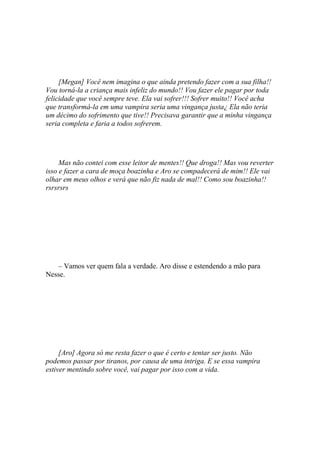 [Megan] Você nem imagina o que ainda pretendo fazer com a sua filha!!
Vou torná-la a criança mais infeliz do mundo!! Vou fazer ele pagar por toda
felicidade que você sempre teve. Ela vai sofrer!!! Sofrer muito!! Você acha
que transformá-la em uma vampira seria uma vingança justa¿ Ela não teria
um décimo do sofrimento que tive!! Precisava garantir que a minha vingança
seria completa e faria a todos sofrerem.




     Mas não contei com esse leitor de mentes!! Que droga!! Mas vou reverter
isso e fazer a cara de moça boazinha e Aro se compadecerá de mim!! Ele vai
olhar em meus olhos e verá que não fiz nada de mal!! Como sou boazinha!!
rsrsrsrs




   – Vamos ver quem fala a verdade. Aro disse e estendendo a mão para
Nesse.




     [Aro] Agora só me resta fazer o que é certo e tentar ser justo. Não
podemos passar por tiranos, por causa de uma intriga. E se essa vampira
estiver mentindo sobre você, vai pagar por isso com a vida.
 