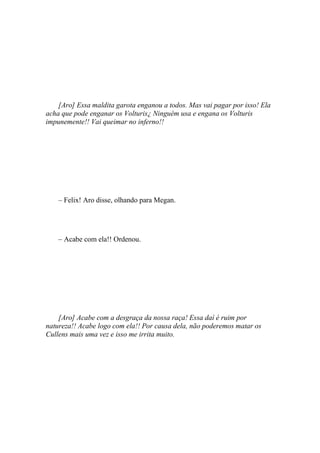 [Aro] Essa maldita garota enganou a todos. Mas vai pagar por isso! Ela
acha que pode enganar os Volturis¿ Ninguém usa e engana os Volturis
impunemente!! Vai queimar no inferno!!




    – Felix! Aro disse, olhando para Megan.




    – Acabe com ela!! Ordenou.




    [Aro] Acabe com a desgraça da nossa raça! Essa daí é ruim por
natureza!! Acabe logo com ela!! Por causa dela, não poderemos matar os
Cullens mais uma vez e isso me irrita muito.
 